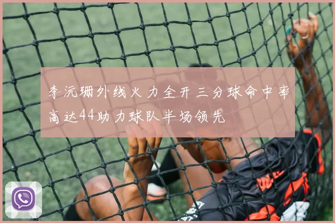 李沅珊外线火力全开三分球命中率高达44助力球队半场领先