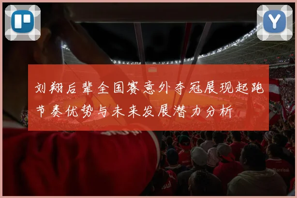 刘翔后辈全国赛意外夺冠展现起跑节奏优势与未来发展潜力分析