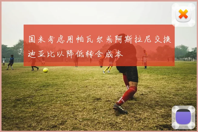 国米考虑用帕瓦尔或阿斯拉尼交换迪亚比以降低转会成本