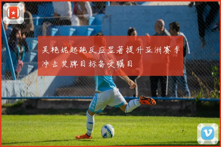 吴艳妮起跑反应显著提升亚洲赛季冲击奖牌目标备受瞩目