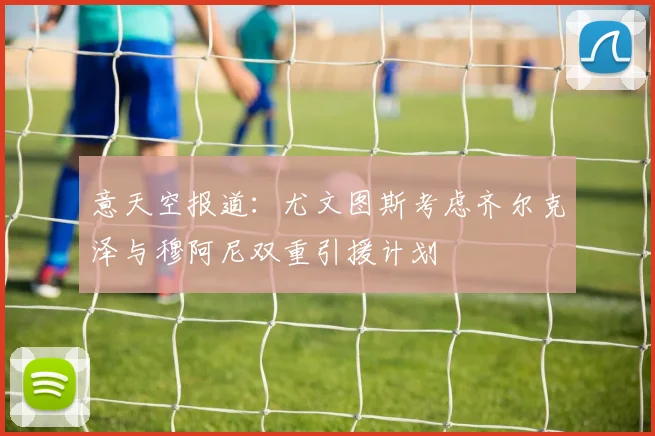 意天空报道：尤文图斯考虑齐尔克泽与穆阿尼双重引援计划